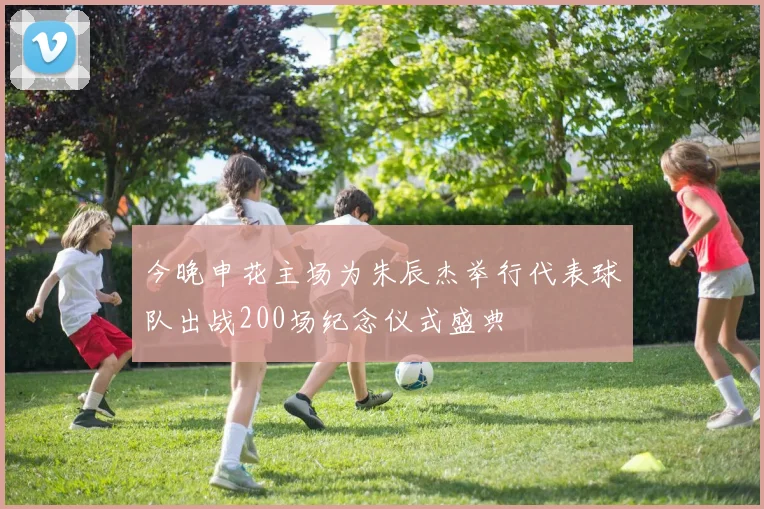 今晚申花主场为朱辰杰举行代表球队出战200场纪念仪式盛典
