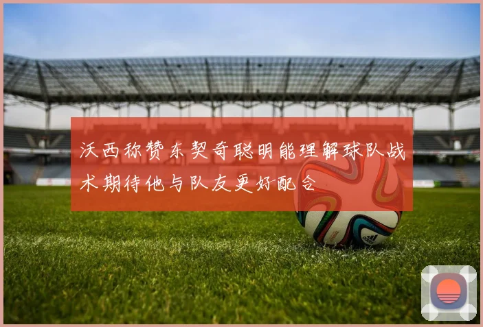 沃西称赞东契奇聪明能理解球队战术期待他与队友更好配合