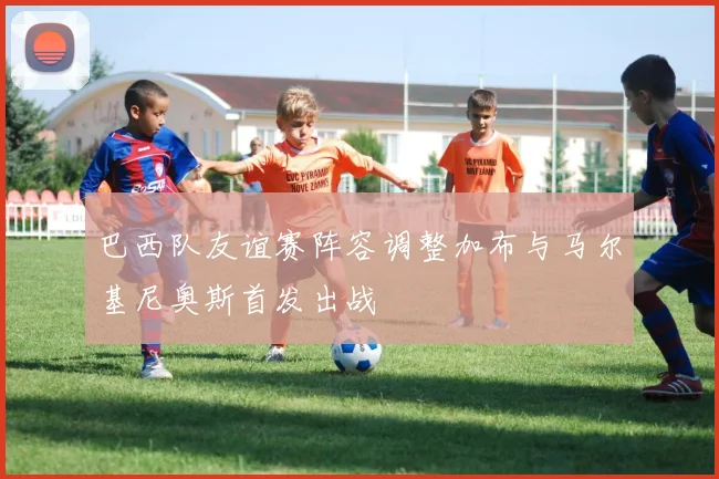 巴西队友谊赛阵容调整加布与马尔基尼奥斯首发出战