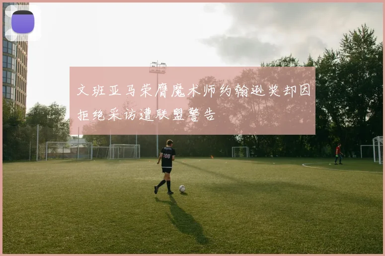 文班亚马荣膺魔术师约翰逊奖却因拒绝采访遭联盟警告