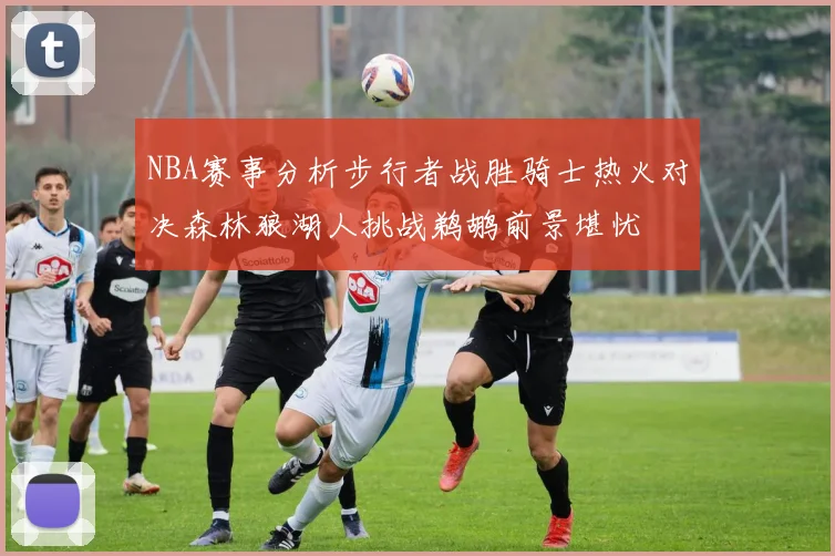 NBA赛事分析步行者战胜骑士热火对决森林狼湖人挑战鹈鹕前景堪忧