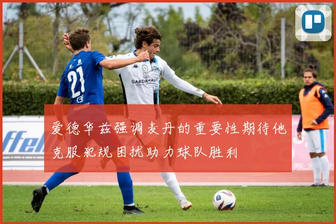 爱德华兹强调麦丹的重要性期待他克服犯规困扰助力球队胜利