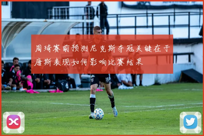 周琦赛前预测尼克斯夺冠关键在于唐斯表现如何影响比赛结果