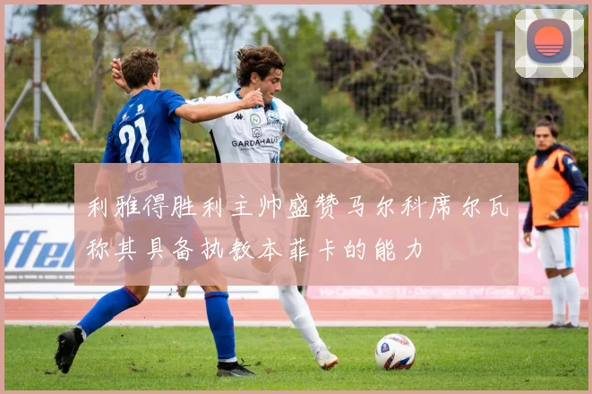 利雅得胜利主帅盛赞马尔科席尔瓦称其具备执教本菲卡的能力