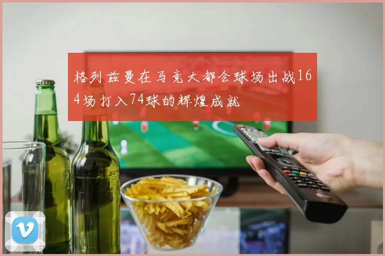 格列兹曼在马竞大都会球场出战164场打入74球的辉煌成就