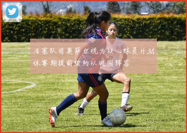 活塞队将奥萨尔视为核心球员计划休赛期提前续约以巩固阵容