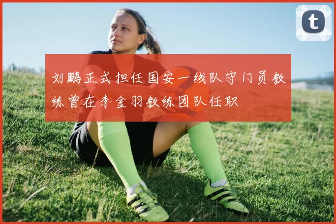 刘鹏正式担任国安一线队守门员教练曾在李金羽教练团队任职