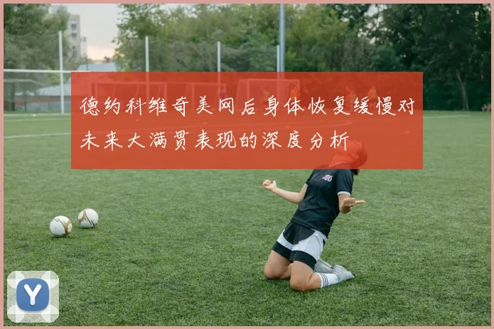 德约科维奇美网后身体恢复缓慢对未来大满贯表现的深度分析